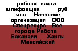 работа. вахта. шлифовщик. 50 000 руб./мес. › Название организации ­ ООО Спецресурс - Все города Работа » Вакансии   . Ханты-Мансийский